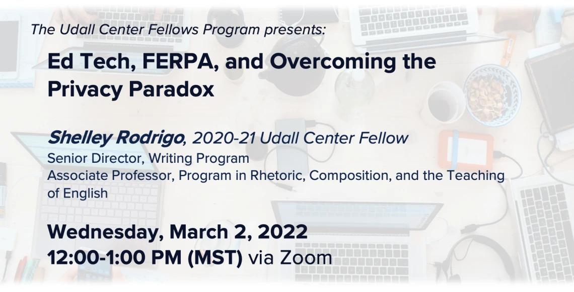 Image of laptops and educational supplies with writing overlaid stating: The Udall Center Fellows Program presents:  Ed Tech, FERPA, and Overcoming the Privacy Paradox  Shelley Rodrigo, 2020-21 Udall Center Fellow Senior Director, Writing Program Associate Professor, Program in Rhetoric, Composition, and the Teaching of English Wednesday, March 2, 2022 12:00-1:00 PM (MST) via Zoom