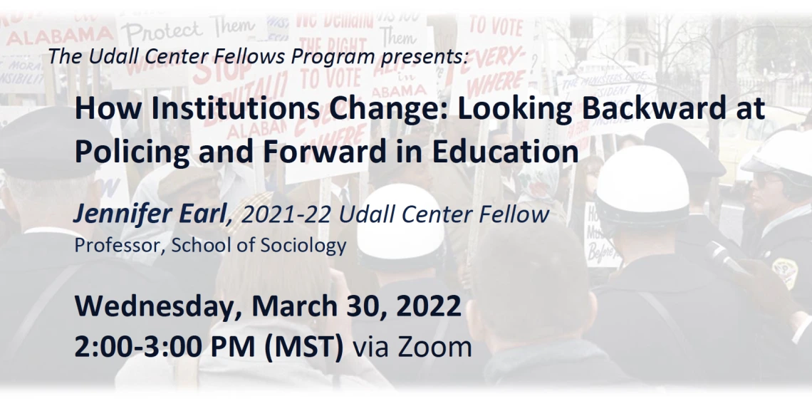 The Udall Center Fellows Program presents:  How Institutions Change: Looking Backward at Policing and Forward in Education  Jennifer Earl, 2021-22 Udall Center Fellow Professor, School of Sociology Wednesday, March 30, 2022, 2:00-3:00 PM (MST) via Zoom