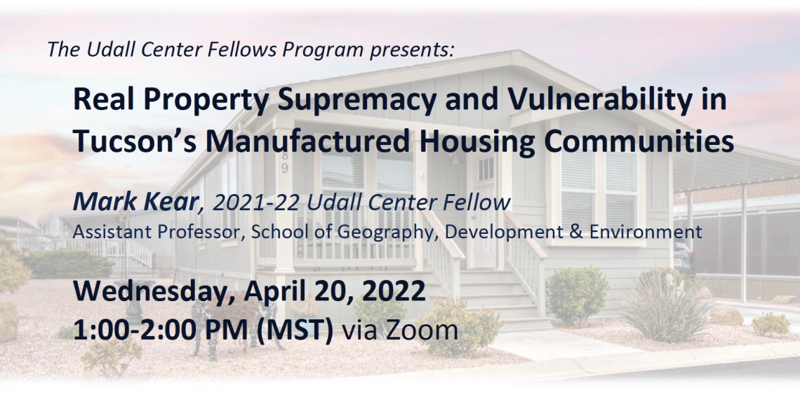 The Udall Center Fellows Program presents:  Real Property Supremacy and Vulnerability in Tucson’s Manufactured Housing Communities  Mark Kear, 2021-22 Udall Center Fellow Assistant Professor, School of Geography, Development & Environment Wednesday, April 20, 2022, 1:00-2:00 PM (MST) via Zoom